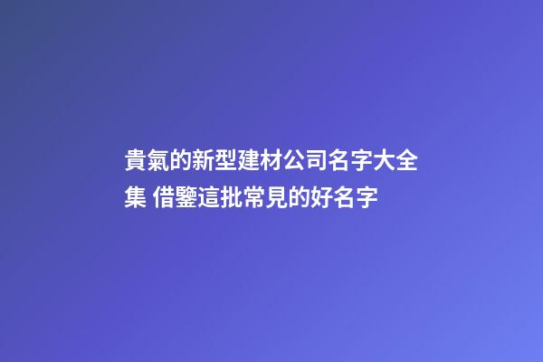 貴氣的新型建材公司名字大全集 借鑒這批常見的好名字-第1張-公司起名-玄機派